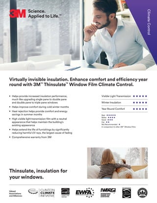 Visible Light Transmission
Winter Insulation
Year Round Comfort
Virtually invisible insulation. Enhance comfort and efficiency year
round with 3M™
Thinsulate™
Window Film Climate Control.
• Helps provide increased insulation performance,
much like upgrading single pane to double pane
and double pane to triple pane windows
• Helps improve comfort during cold winter months
• Heat rejection helps provide comfort and energy
savings in summer months
• High visible light transmission film with a neutral
appearance that helps maintain the building’s
existing appearance
• Helps extend the life of furnishings by significantly
reducing harmful UV rays, the largest cause of fading
• Comprehensive warranty from 3M
Thinsulate, insulation for
your windows.
ClimateControl
Best
Better
Good
Fair
Not Recommended
In comparison to other 3M™
Window Films
Valued
Associations
and Alliances:
 