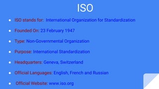 ISO
● ISO stands for: International Organization for Standardization
● Founded On: 23 February 1947
● Type: Non-Governmental Organization
● Purpose: International Standardization
● Headquarters: Geneva, Switzerland
● Official Languages: English, French and Russian
● Official Website: www.iso.org
 