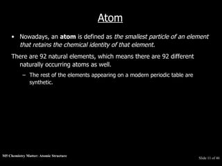 M5 Chemistry Matter: Atomic Structure  Slide   of 46 Atom Nowadays, an  atom  is defined as  the smallest particle of an element that retains the chemical identity of that element .  There are 92 natural elements, which means there are 92 different naturally occurring atoms as well.  The rest of the elements appearing on a modern periodic table are synthetic. 