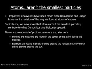 M5 Chemistry Matter: Atomic Structure  Slide   of 46 Atoms…aren’t the smallest particles Important discoveries have been made since Democritus and Dalton to warrant a revision of the way we look at atoms of course.  For instance, we now know that atoms aren’t the smallest particles, contrary to what Democritus and Dalton proposed.  Atoms are composed of protons, neutrons and electrons.  Protons and neutrons are found in the center of the atom, called the nucleus.  Electrons are found in shells orbiting around the nucleus not very much unlike planets around the sun.  