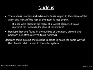 M5 Chemistry Matter: Atomic Structure  Slide   of 46 Nucleus The nucleus is a tiny and extremely dense region in the centre of the atom and most of the rest of the atom is just empty.  If a pea were placed in the center of a football stadium, it would represent the nucleus to the atom of the stadium!!  Because they are found in the nucleus of the atom, protons and neutrons are often referred to as  nucleons .  Electrons move around the nucleus in orbits in much the same way as the planets orbit the sun in the solar system. 
