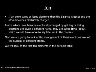 M5 Chemistry Matter: Atomic Structure  Slide   of 46 Ion If an atom gains or loses electrons then the balance is upset and the atom becomes electrically charged.  Atoms which have become electrically charged by gaining or losing electrons are given a different name: they are called  ions  (about which we will have more to say later on in the course).  Next we are going to look at the arrangement of these electrons around the nucleus of different atoms.  We will look at the first ten elements in the periodic table.   