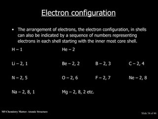 M5 Chemistry Matter: Atomic Structure  Slide   of 46 Electron configuration The arrangement of electrons, the electron configuration, in shells can also be indicated by a sequence of numbers representing electrons in each shell starting with the inner most core shell.  H – 1 He – 2 Li – 2, 1 Be – 2, 2 B – 2, 3 C – 2, 4 N – 2, 5 O – 2, 6 F – 2, 7 Ne – 2, 8 Na – 2, 8, 1 Mg – 2, 8, 2 etc. 