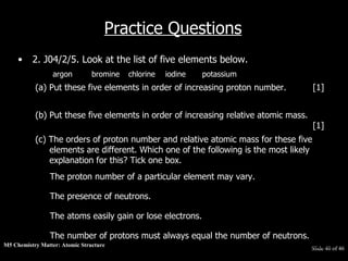 M5 Chemistry Matter: Atomic Structure  Slide   of 46 Practice Questions 2. J04/2/5. Look at the list of five elements below.  argon bromine chlorine iodine potassium  (a) Put these five elements in order of increasing proton number. [1]  (b) Put these five elements in order of increasing relative atomic mass.  [1]  (c) The orders of proton number and relative atomic mass for these five elements are different. Which one of the following is the most likely explanation for this? Tick one box. The number of protons must always equal the number of neutrons.   The atoms easily gain or lose electrons.   The presence of neutrons.   The proton number of a particular element may vary.   