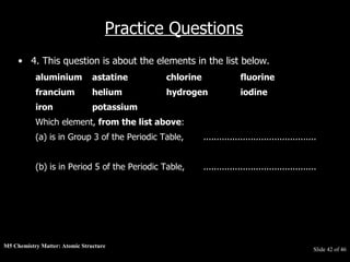 M5 Chemistry Matter: Atomic Structure  Slide   of 46 Practice Questions 4. This question is about the elements in the list below.  aluminium astatine chlorine fluorine   francium helium hydrogen iodine  iron potassium   Which element,  from the list above :  (a) is in Group 3 of the Periodic Table, ...........................................  (b) is in Period 5 of the Periodic Table, ........................................... 