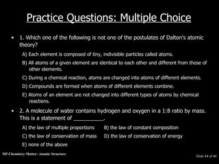 M5 Chemistry Matter: Atomic Structure  Slide   of 46 Practice Questions: Multiple Choice 1. Which one of the following is not one of the postulates of Dalton's atomic theory?  A) Each element is composed of tiny, indivisible particles called atoms.  B) All atoms of a given element are identical to each other and different from those of other elements.  C) During a chemical reaction, atoms are changed into atoms of different elements.  D) Compounds are formed when atoms of different elements combine.  E) Atoms of an element are not changed into different types of atoms by chemical reactions.  2. A molecule of water contains hydrogen and oxygen in a 1:8 ratio by mass. This is a statement of __________.  A) the law of multiple proportions  B) the law of constant composition  C) the law of conservation of mass  D) the law of conservation of energy  E) none of the above  