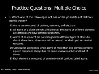 M5 Chemistry Matter: Atomic Structure  Slide   of 46 Practice Questions: Multiple Choice 3. Which one of the following is not one of the postulates of Dalton's atomic theory?  A) Atoms are composed of protons, neutrons, and electrons.  B) All atoms of a given element are identical; the atoms of different elements are different and have different properties.  C) Atoms of an element are not changed into different types of atoms by chemical reactions: atoms are neither created nor destroyed in chemical reactions.  D) Compounds are formed when atoms of more than one element combine; a given compound always has the same relative number and kind of atoms.  E) Each element is composed of extremely small particles called atoms.  
