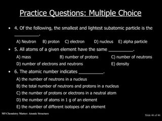 M5 Chemistry Matter: Atomic Structure  Slide   of 46 Practice Questions: Multiple Choice 4. Of the following, the smallest and lightest subatomic particle is the __________.  A) Neutron B) proton   C) electron  D) nucleus  E) alpha particle  5. All atoms of a given element have the same __________.  A) mass  B) number of protons  C) number of neutrons  D) number of electrons and neutrons  E) density  6. The atomic number indicates __________.  A) the number of neutrons in a nucleus  B) the total number of neutrons and protons in a nucleus  C) the number of protons or electrons in a neutral atom  D) the number of atoms in 1 g of an element  E) the number of different isotopes of an element  