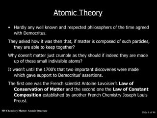 M5 Chemistry Matter: Atomic Structure  Slide   of 46 Atomic Theory Hardly any well known and respected philosophers of the time agreed with Democritus.  They asked how it was then that, if matter is composed of such particles, they are able to keep together?  Why doesn’t matter just crumble as they should if indeed they are made up of these small indivisible atoms?  It wasn’t until the 1700’s that two important discoveries were made which gave support to Democritus’ assertions.  The first one was the French scientist Antoine Lavoisier’s  Law of Conservation of Matter  and the second one the  Law of Constant Composition  established by another French Chemistry Joseph Louis Proust. 