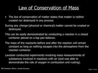 M5 Chemistry Matter: Atomic Structure  Slide   of 46 Law of Conservation of Mass The law of conservation of matter states that matter is neither created nor destroyed in any process.  During any  change  (physical or chemical) matter cannot be created or destroyed.  This can be easily demonstrated by conducting a reaction in a closed container placed on a top pan balance.  The mass of the reactants before and after the reaction will remain constant as long as nothing escapes into the atmosphere from the reaction container.  Lavoisier conducted experiments involving mass measurements of substances involved in reactions with air (and was able to demonstrate the role of oxygen in combustion and rusting). 