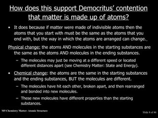 M5 Chemistry Matter: Atomic Structure  Slide   of 46 How does this support Democritus’ contention that matter is made up of atoms? It does because if matter were made of indivisible atoms then the atoms that you start with must be the same as the atoms that you end with, but the way in which the atoms are arranged can change.   Physical change:  the atoms AND molecules in the starting substances are the same as the atoms AND molecules in the ending substances.  The molecules may just be moving at a different speed or located different distances apart (see Chemistry Matter: State and Energy).  Chemical change : the atoms are the same in the starting substances and the ending substances, BUT the molecules are different.  The molecules have hit each other, broken apart, and then rearranged and bonded into new molecules.  These new molecules have different properties than the starting substances. 