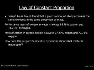 M5 Chemistry Matter: Atomic Structure  Slide   of 46 Law of Constant Proportion Joseph Louis Proust found that a given compound always contains the same elements in the same proportion by mass.  For instance mass of oxygen in water is always 88.79% oxygen and 11.21%  hydrogen.  Mass of carbon in carbon dioxide is always 27.29% carbon and 72.71% oxygen.  How does this support Democritus’ hypothesis about what matter is made up of? 
