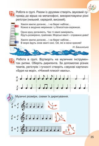 35
	 Робота в групі. Разом із друзями створіть звуковий су-
провід до вірша на металофоні, використовуючи різні
регістри (низький, середній, високий).
		Робота в групі. Відтворіть на музичних інструмен-
тах ритми. Оберіть диригента. За допомогою різних
темпів, регістрів і гучності створіть «звукові картини»
«Буря на морі», «Ніжний плескіт хвиль».
Музичні розміри, схеми їх диригування.
1
2
1 4
3
2
1
2
3
Хвиля хвилю доганяє... і на берег набігає...
Кожна в ажурних мережках і у блискітках-сережках.
Одна одну доганяють. Час ті хвилі виміряють.
Йдуть розмірено, грайливо. Морські хвилі – справжнє диво!
Хвиля хвилю доганяє... і на берег набігає...
В море йдуть знов хвилі сині. Ой, які ж вони красиві!
Н. Башинська
 