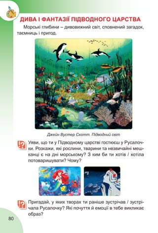 80
ДИВА І ФАНТАЗІЇ ПІДВОДНОГО ЦАРСТВА
	 Уяви, що ти у Підводному царстві гостюєш у Русалоч-
ки. Розкажи, які рослини, тварини та незвичайні меш-
канці є на дні морському? З ким би ти хотів / хотіла
потоваришувати? Чому?
	 Пригадай, у яких творах ти раніше зустрічав / зустрі-
чала Русалочку? Які почуття й емоції в тебе викликає
образ?
Джейн Вустер Скотт. Підводний світ
Морські глибини – дивовижний світ, сповнений загадок,
таємниць і пригод.
 