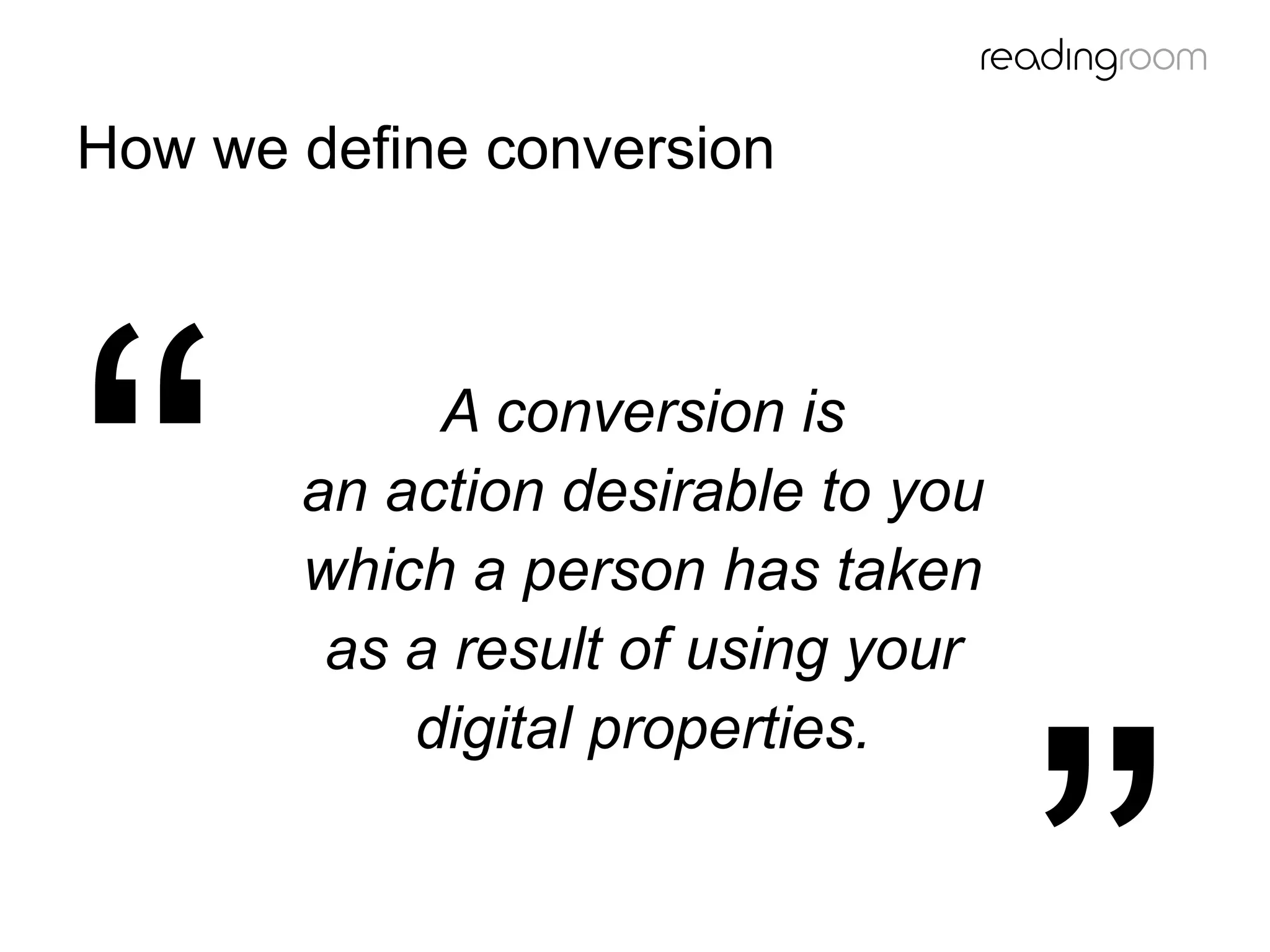 A conversion is
an action desirable to you
which a person has taken
as a result of using your
digital properties.
How we define conversion
 