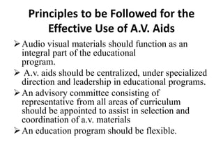 Principles to be Followed for the
Effective Use of A.V. Aids
Audio visual materials should function as an
integral part of the educational
program.
 A.v. aids should be centralized, under specialized
direction and leadership in educational programs.
An advisory committee consisting of
representative from all areas of curriculum
should be appointed to assist in selection and
coordination of a.v. materials
An education program should be flexible.
 