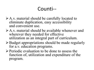 Counti--
A.v. material should be carefully located to
eliminate duplication, easy accessibility
and convenient use.
A.v. material should be available whenever and
wherever they needed for effective
utilization as an integral part of curriculum.
Budget appropriations should be made regularly
for a.v. education programs.
Periodic evaluation to be done to assess the
function of, utilization and expenditure of the
program.
 