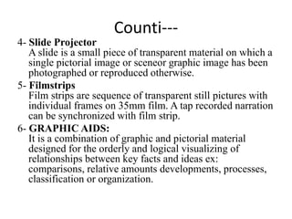 Counti---
4- Slide Projector
A slide is a small piece of transparent material on which a
single pictorial image or sceneor graphic image has been
photographed or reproduced otherwise.
5- Filmstrips
Film strips are sequence of transparent still pictures with
individual frames on 35mm film. A tap recorded narration
can be synchronized with film strip.
6- GRAPHIC AIDS:
It is a combination of graphic and pictorial material
designed for the orderly and logical visualizing of
relationships between key facts and ideas ex:
comparisons, relative amounts developments, processes,
classification or organization.
 
