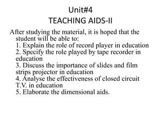 Unit#4
TEACHING AIDS-II
After studying the material, it is hoped that the
student will be able to:
1. Explain the role of record player in education
2. Specify the role played by tape recorder in
education
3. Discuss the importance of slides and film
strips projector in education
4. Analyse the effectiveness of closed circuit
T.V. in education
5. Elaborate the dimensional aids.
 