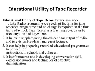 Educational Utility of Tape Recorder
Educational Utility of Tape Recorder are as under:
1. Like Radio programme we need not fix time for tape
recorded programme and no change is required in the time
table of school. Tape record as a teaching device can be
used anytime and anywhere.
2. It helps in supplementing the educational output of radio
and television broadcast and guest lectures.
3. It can help in preparing recorded educational programmes
to be sued for
instructions in schools and colleges.
4. It is of immense use in developing conversation skill,
expression power and techniques of effective
dramatization.
 