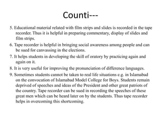 Counti---
5. Educational material related with film strips and slides is recorded in the tape
recorder. Thus it is helpful in preparing commentary, display of slides and
film strips.
6. Tape recorder is helpful in bringing social awareness among people and can
be sued for canvassing in the elections.
7. It helps students in developing the skill of oratory by practicing again and
again on it.
8. It is very useful for improving the pronunciation of difference languages.
9. Sometimes students cannot be taken to real life situations e.g. in Islamabad
on the convocation of Islamabad Model College for Boys. Students remain
deprived of speeches and ideas of the President and other great patriots of
the country. Tape recorder can be sued in recording the speeches of these
great men which can be heard later on by the students. Thus tape recorder
helps in overcoming this shortcoming.
 