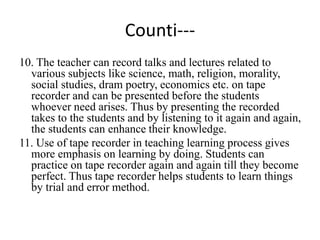 Counti---
10. The teacher can record talks and lectures related to
various subjects like science, math, religion, morality,
social studies, dram poetry, economics etc. on tape
recorder and can be presented before the students
whoever need arises. Thus by presenting the recorded
takes to the students and by listening to it again and again,
the students can enhance their knowledge.
11. Use of tape recorder in teaching learning process gives
more emphasis on learning by doing. Students can
practice on tape recorder again and again till they become
perfect. Thus tape recorder helps students to learn things
by trial and error method.
 