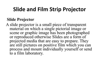 Slide and Film Strip Projector
Slide Projector
A slide projector is a small piece of transparent
material on which a single pictorial image or
scene or graphic image has been photographed
or reproduced otherwise Slides are a form of
projected media that are easy to prepare. They
are still pictures on positive film which you can
process and mount individually yourself or send
to a film laboratory.
 
