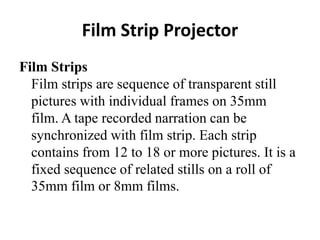 Film Strip Projector
Film Strips
Film strips are sequence of transparent still
pictures with individual frames on 35mm
film. A tape recorded narration can be
synchronized with film strip. Each strip
contains from 12 to 18 or more pictures. It is a
fixed sequence of related stills on a roll of
35mm film or 8mm films.
 