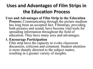 Uses and Advantages of Film Strips in
the Education Process
Uses and Advantages of Film Strip in the Education
Process: Communicating through the picture medium
has long been an accepted fact. Filmstrips, providing
both pictures and sound, have become vital tools for
spreading information throughout the field of
education. They have many uses and advantages.
1. Encourage Participation
Film strip have the capacity to evoke classroom
discussion, criticism and comment. Student attention
is more sharply directed to the subject matter,
resulting in a greater variety of insights.
 