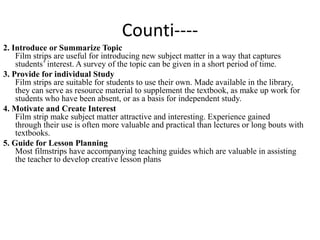 Counti----
2. Introduce or Summarize Topic
Film strips are useful for introducing new subject matter in a way that captures
students’ interest. A survey of the topic can be given in a short period of time.
3. Provide for individual Study
Film strips are suitable for students to use their own. Made available in the library,
they can serve as resource material to supplement the textbook, as make up work for
students who have been absent, or as a basis for independent study.
4. Motivate and Create Interest
Film strip make subject matter attractive and interesting. Experience gained
through their use is often more valuable and practical than lectures or long bouts with
textbooks.
5. Guide for Lesson Planning
Most filmstrips have accompanying teaching guides which are valuable in assisting
the teacher to develop creative lesson plans
 