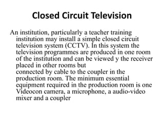 Closed Circuit Television
An institution, particularly a teacher training
institution may install a simple closed circuit
television system (CCTV). In this system the
television programmes are produced in one room
of the institution and can be viewed y the receiver
placed in other rooms but
connected by cable to the coupler in the
production room. The minimum essential
equipment required in the production room is one
Videocon camera, a microphone, a audio-video
mixer and a coupler
 