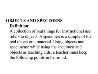 OBJECTS AND SPECIMENS
Definition:
A collection of real things for instructional use
refers to objects. A specimen is a sample of the
real object or a material. Using objects and
specimens: while using the specimen and
objects as teaching aids, a teacher must keep
the following points in her mind.
 