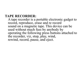 TAPE RECORDER:
A tape recorder is a portable electronic gadget to
record, reproduce, erase and re record
sound on a magnetic tape. This device can be
used without much fuss by anybody by
operating the following press buttons attached to
the recorder, viz, stop, play, wind,
rewind, record, pause, and eject.
 