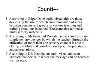 Counti---
5. According to Edger Dale: audio visual aids are those
devices by the use of which communication of ideas
between persons and groups in various teaching and
training situations is helped. These are also termed as
multi sensory materials.
6. According to McKean and Roberts: audio visual aids are
supplementary devices by which the teacher, through the
utilization of more than one sensory channel is able to
clarify, establish and correlate concepts, interpretations
and appreciations.
7. According to KP. Neeraja: an audio visual aid is an
instructional device in which the message can be heard as
well as seen.
 