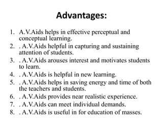 Advantages:
1. A.V.Aids helps in effective perceptual and
conceptual learning.
2. . A.V.Aids helpful in capturing and sustaining
attention of students.
3. . A.V.Aids arouses interest and motivates students
to learn.
4. . A.V.Aids is helpful in new learning.
5. . A.V.Aids helps in saving energy and time of both
the teachers and students.
6. . A.V.Aids provides near realistic experience.
7. . A.V.Aids can meet individual demands.
8. . A.V.Aids is useful in for education of masses.
 