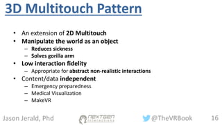 16@TheVRBookJason Jerald, Phd
3D Multitouch Pattern
• An extension of 2D Multitouch
• Manipulate the world as an object
– Reduces sickness
– Solves gorilla arm
• Low interaction fidelity
– Appropriate for abstract non-realistic interactions
• Content/data independent
– Emergency preparedness
– Medical Visualization
– MakeVR
 