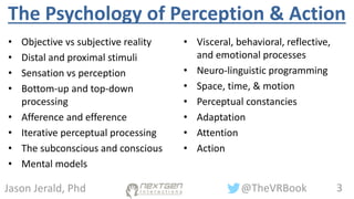 3@TheVRBookJason Jerald, Phd
The Psychology of Perception & Action
• Objective vs subjective reality
• Distal and proximal stimuli
• Sensation vs perception
• Bottom-up and top-down
processing
• Afference and efference
• Iterative perceptual processing
• The subconscious and conscious
• Mental models
• Visceral, behavioral, reflective,
and emotional processes
• Neuro-linguistic programming
• Space, time, & motion
• Perceptual constancies
• Adaptation
• Attention
• Action
 