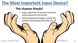 8@TheVRBookJason Jerald, Phd
The Most Important Input Device?
The Human Hands!
– Large proportion of sensory and motor
cortex devoted to the hands
– Hand tracking technology is simply the
mediator that brings the hands into VR
 