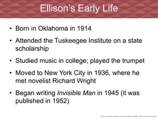 The Norton Anthology of American Literature, 8th Edition | Copyright © 2012 W.W. Norton & Company
• Born in Oklahoma in 1914
• Attended the Tuskeegee Institute on a state
scholarship
• Studied music in college; played the trumpet
• Moved to New York City in 1936, where he
met novelist Richard Wright
• Began writing Invisible Man in 1945 (it was
published in 1952)
Ellison’s Early Life
 