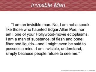 The Norton Anthology of American Literature, 8th Edition | Copyright © 2012 W.W. Norton & Company
“I am an invisible man. No, I am not a spook
like those who haunted Edgar Allan Poe; nor
am I one of your Hollywood-movie ectoplasms.
I am a man of substance, of flesh and bone,
fiber and liquids—and I might even be said to
possess a mind. I am invisible, understand,
simply because people refuse to see me.”
Invisible Man
 