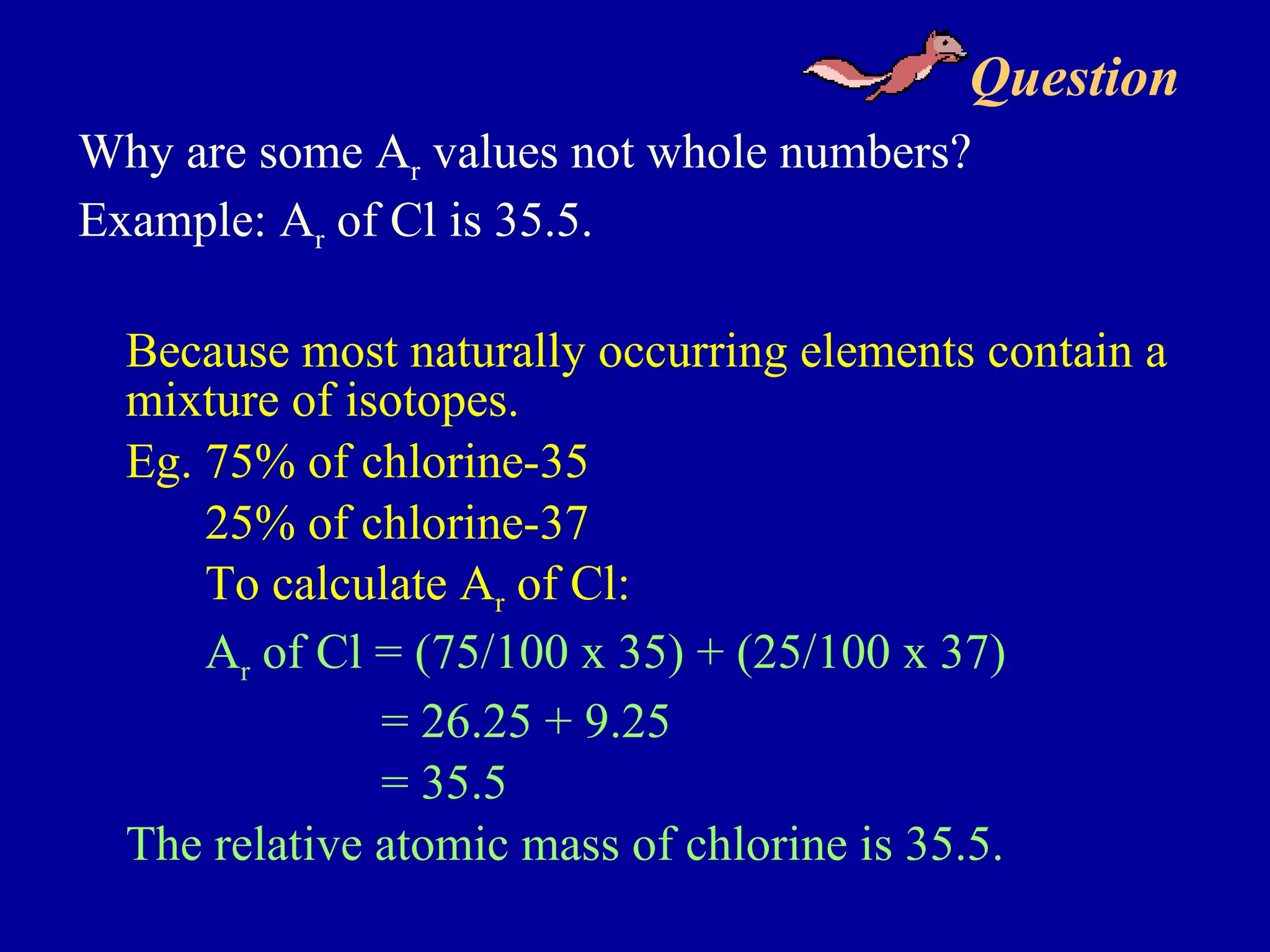 Question  Why are some A r  values not whole numbers? Example: A r  of Cl is 35.5. Because most naturally occurring elements contain a mixture of isotopes. Eg. 75% of chlorine-35 25% of chlorine-37 To calculate A r  of Cl: A r  of Cl = (75/100 x 35) + (25/100 x 37)   = 26.25 + 9.25   = 35.5 The relative atomic mass of chlorine is 35.5. 