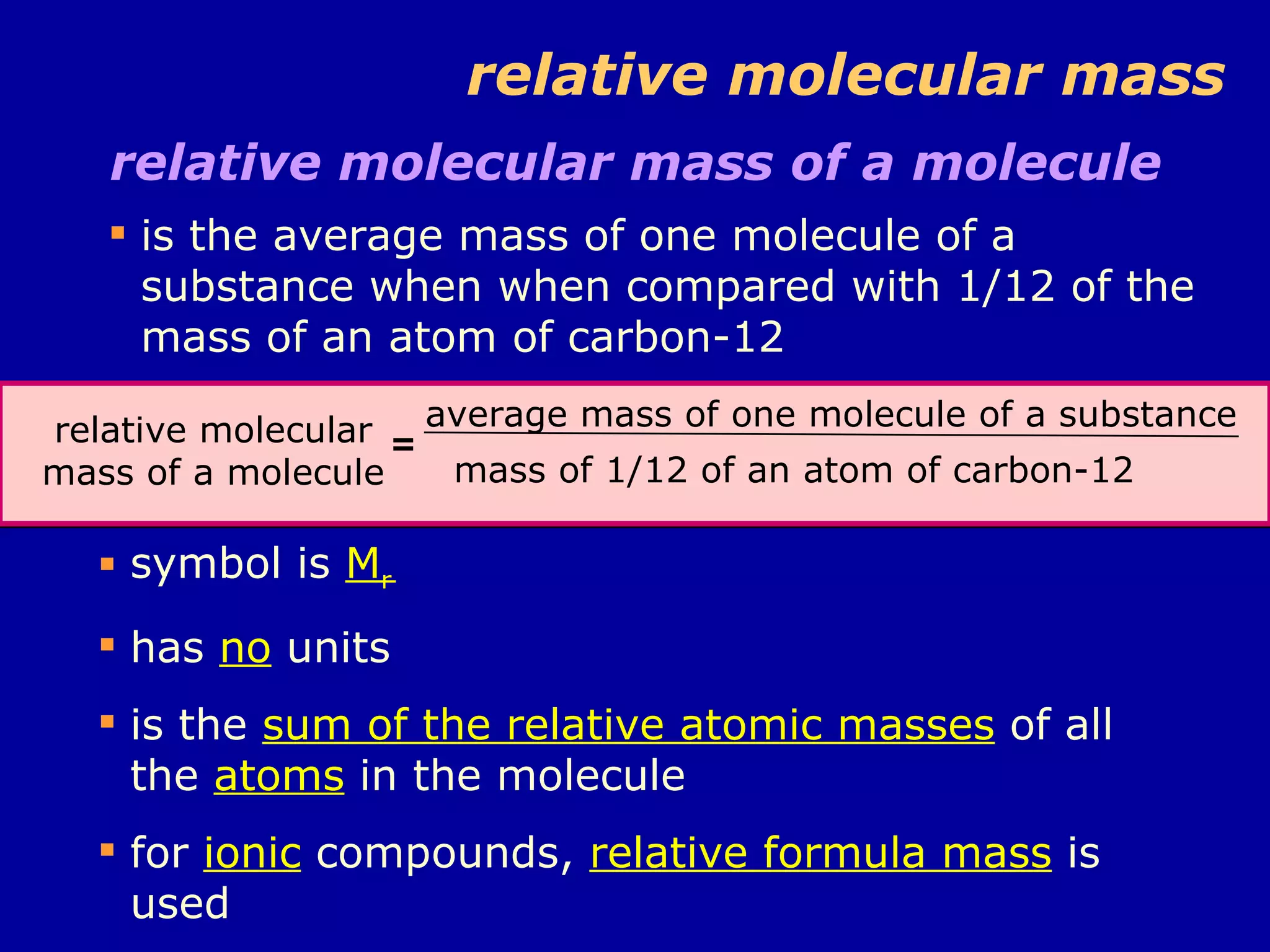relative molecular mass relative molecular mass of a molecule  is the average mass of one molecule of a substance when when compared with 1/12 of the mass of an atom of carbon-12 relative molecular mass of a molecule = average mass of one molecule of a substance mass of 1/12 of an atom of carbon-12 symbol is  M r has  no  units is the  sum of the relative atomic masses  of all the  atoms  in the molecule for  ionic  compounds,  relative formula mass  is used 