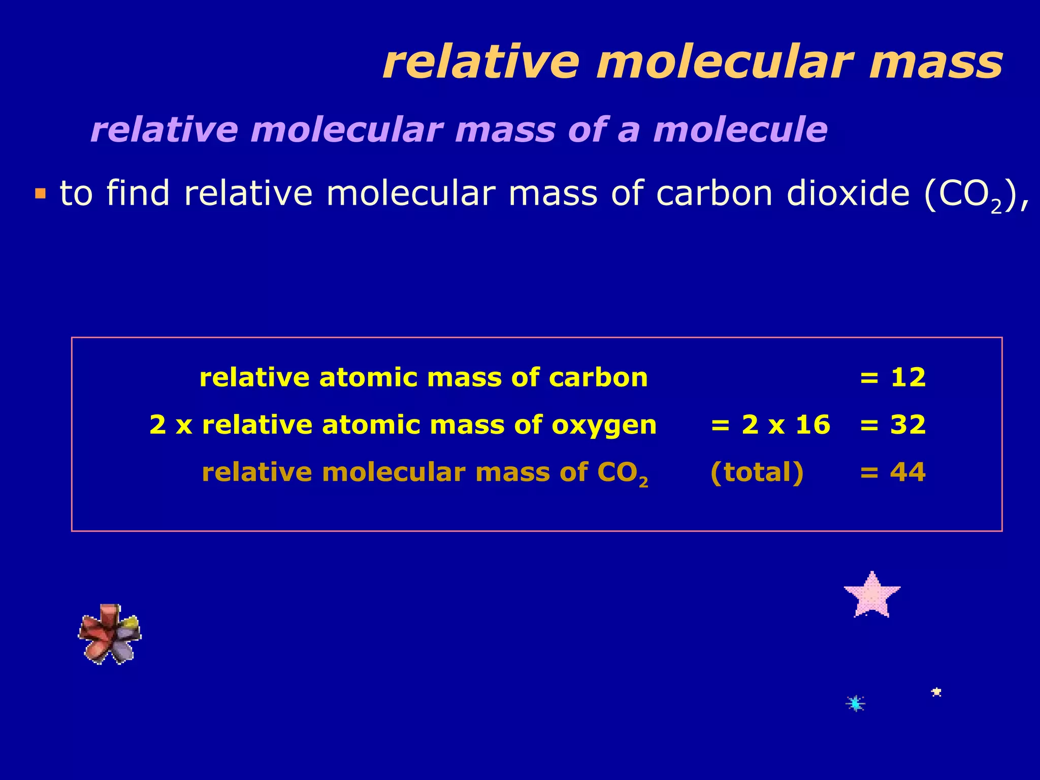relative molecular mass relative molecular mass of a molecule  to find relative molecular mass of carbon dioxide (CO 2 ), relative atomic mass of carbon  2 x relative atomic mass of oxygen relative molecular mass of CO 2   = 12 = 2 x 16 = 32 (total) = 44 