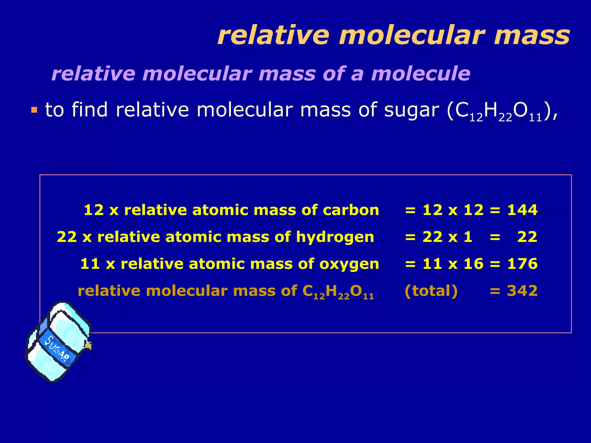 relative molecular mass relative molecular mass of a molecule  to find relative molecular mass of sugar (C 12 H 22 O 11 ), 12 x relative atomic mass of carbon 22 x relative atomic mass of hydrogen  11 x relative atomic mass of oxygen relative molecular mass of C 12 H 22 O 11   = 12 x 12 = 144 = 22 x 1 =  22 = 11 x 16 = 176 (total) = 342 