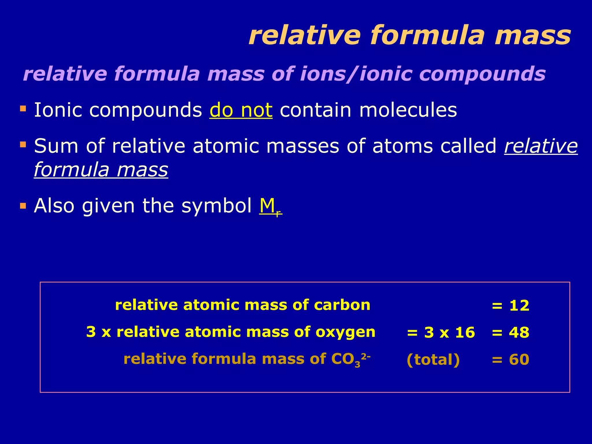 relative formula mass relative formula mass of ions/ionic compounds Ionic compounds  do not  contain molecules Sum of relative atomic masses of atoms called  relative formula mass Also given the symbol  M r = 12 = 3 x 16 = 48 (total) = 60 relative atomic mass of carbon  3 x relative atomic mass of oxygen relative formula mass of CO 3 2-   