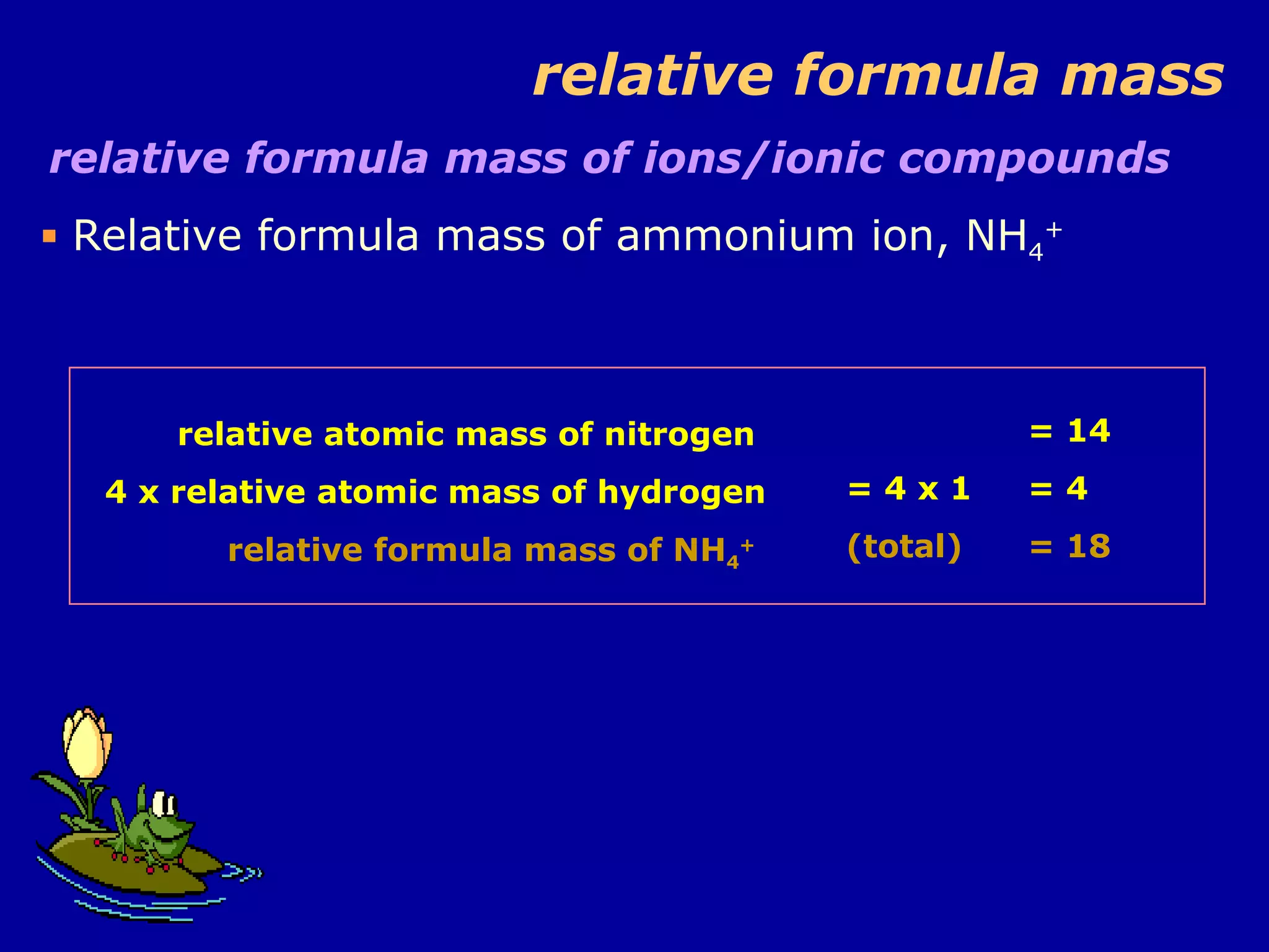 relative formula mass relative formula mass of ions/ionic compounds Relative formula mass of ammonium ion, NH 4 + relative atomic mass of nitrogen  4 x relative atomic mass of hydrogen relative formula mass of NH 4 +   = 14 = 4 x 1 = 4 (total) = 18 