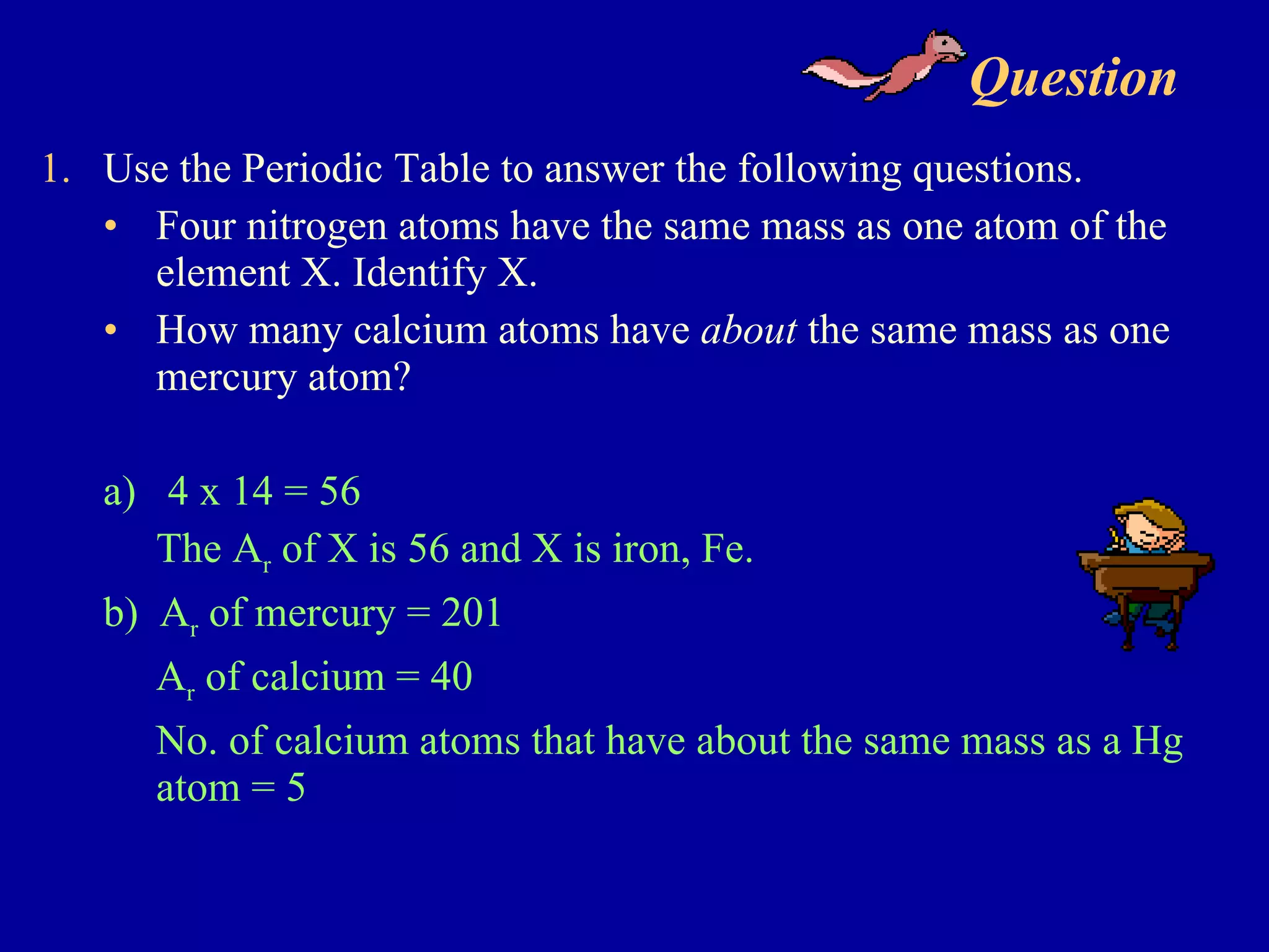 Question  Use the Periodic Table to answer the following questions. Four nitrogen atoms have the same mass as one atom of the element X. Identify X. How many calcium atoms have  about  the same mass as one mercury atom? a)  4 x 14 = 56 The A r  of X is 56 and X is iron, Fe. b)  A r  of mercury = 201 A r  of calcium = 40 No. of calcium atoms that have about the same mass as a Hg atom = 5 