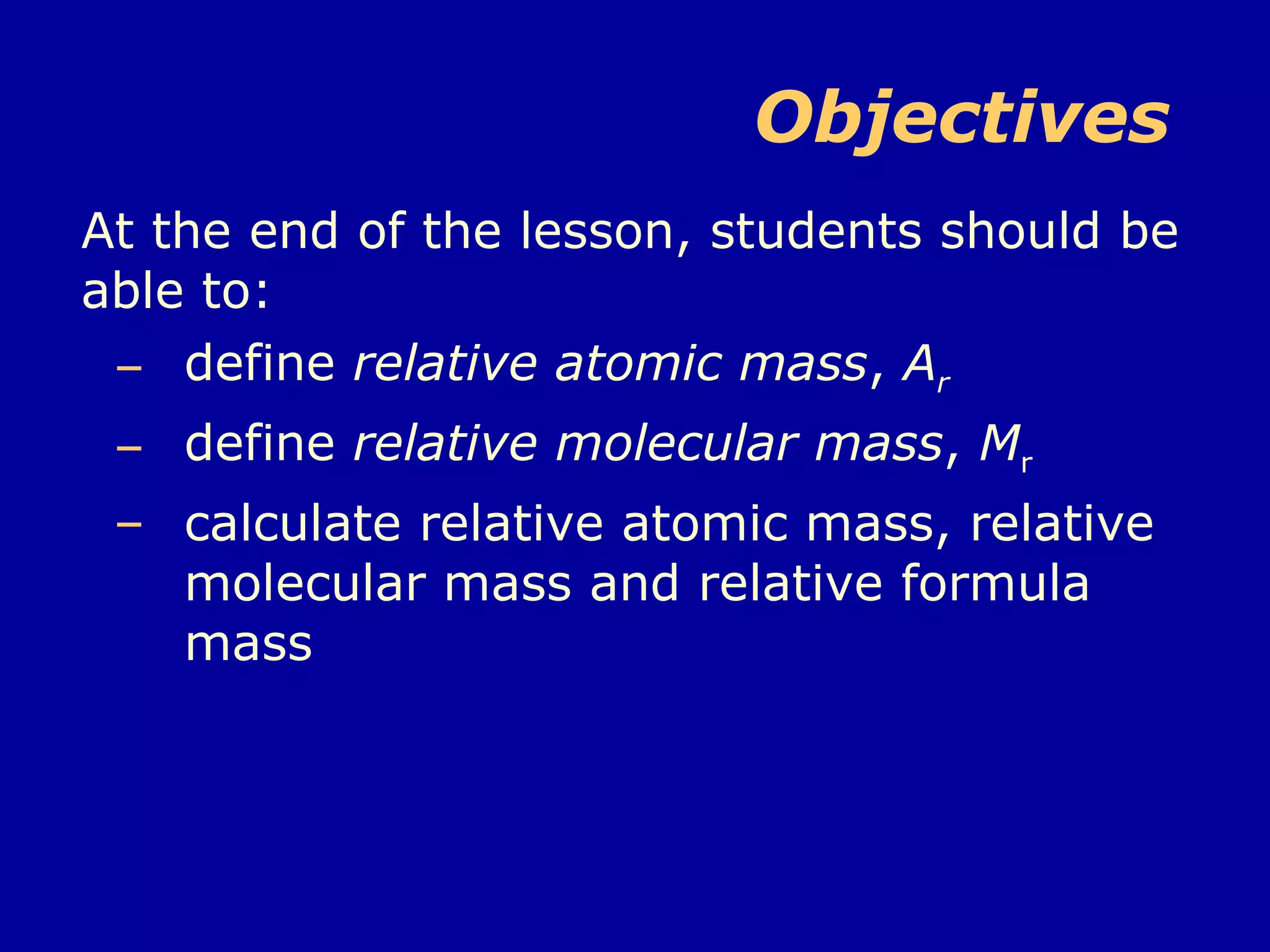 Objectives  At the end of the lesson, students should be able to: define  relative atomic mass ,  A r   define  relative molecular mass ,  M r   calculate relative atomic mass, relative molecular mass and relative formula mass 