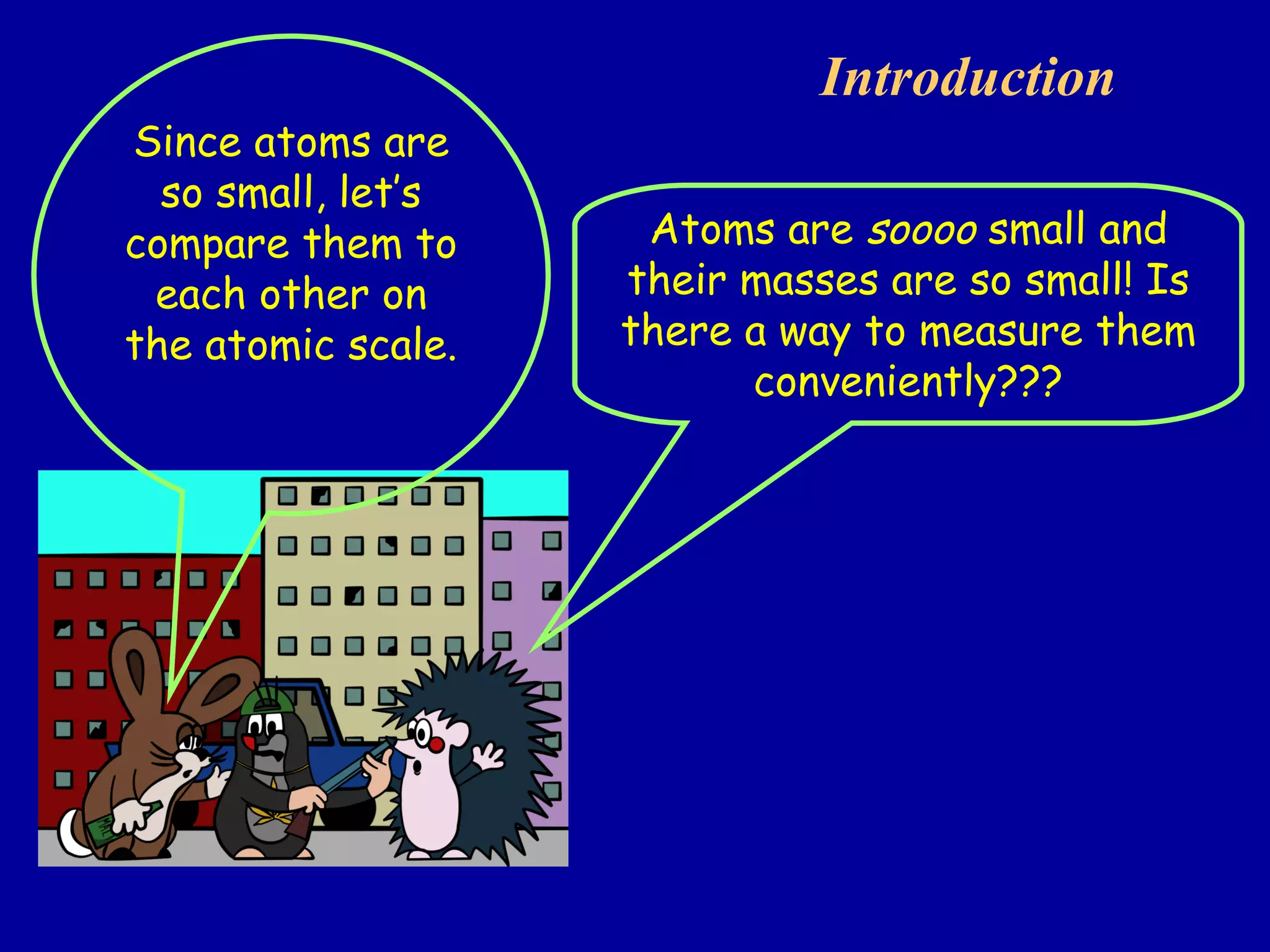 Introduction  Atoms are  soooo  small and their masses are so small! Is there a way to measure them conveniently??? Since atoms are so small, let’s compare them to each other on the atomic scale. 
