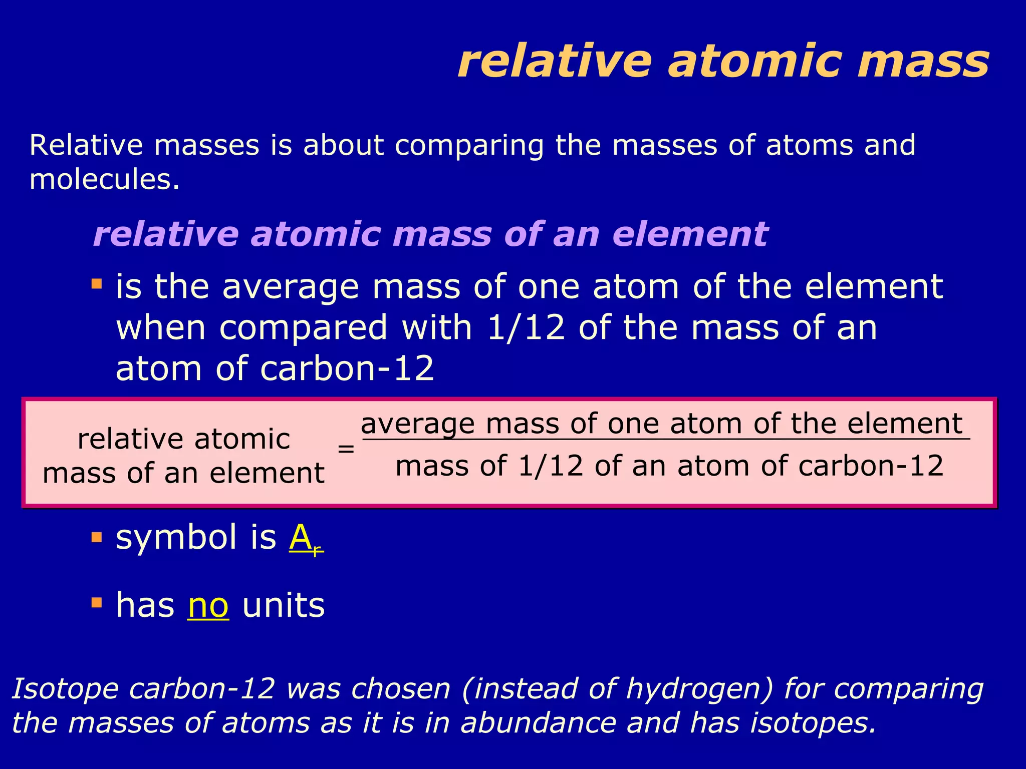 relative atomic mass Relative masses is about comparing the masses of atoms and molecules.  relative atomic mass of an element  is the average mass of one atom of the element when compared with 1/12 of the mass of an atom of carbon-12 symbol is  A r has  no  units Isotope carbon-12 was chosen (instead of hydrogen) for comparing the masses of atoms as it is in abundance and has isotopes. relative atomic mass of an element = average mass of one atom of the element mass of 1/12 of an atom of carbon-12 